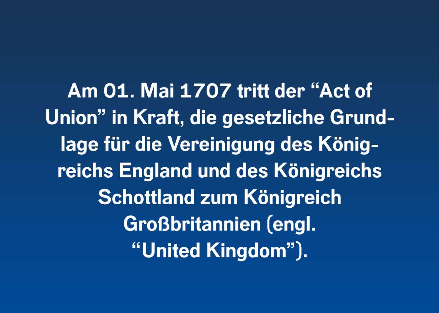 Am 01. Mai 1707 tritt der „Act of Union“ in Kraft, die gesetzliche Grundlage für die Vereinigung des Königsreichs England und des Königreichs Schottland zum Königreich Großbritannien (engl. „United Kingdom“)