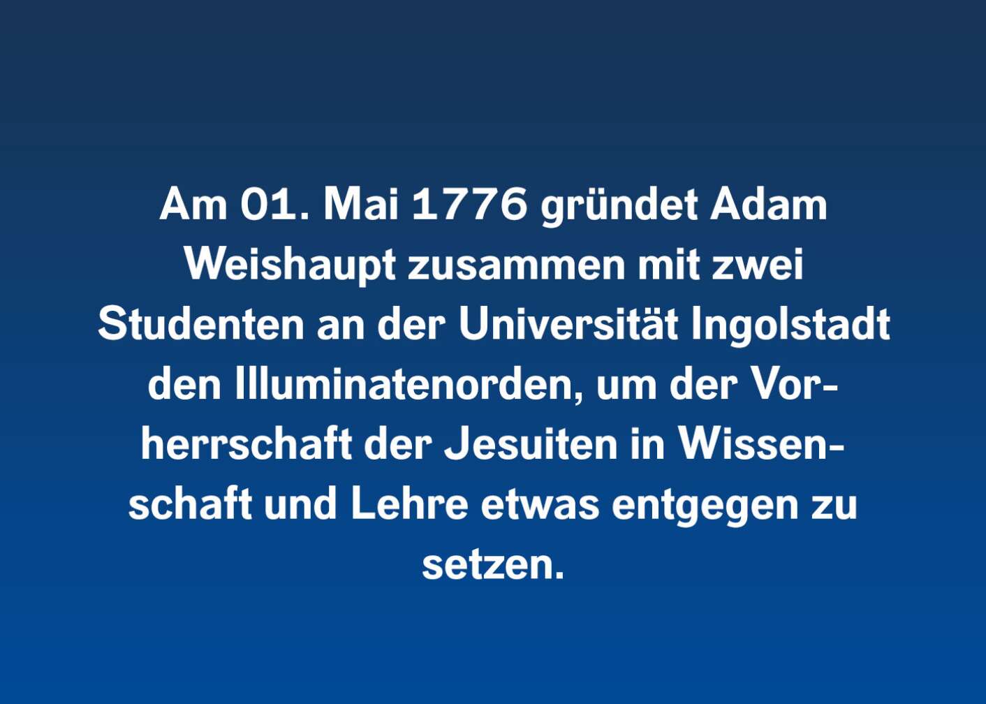 Am 01. Mai 1776 gründet Adam Weishaupt zusammen mit zwei Studenten an der Universität Ingolstadt den Illuminatenorden, um der Vorherrschaft der Jesuiten in Wissenschaft und Lehre etwas entgegenzusetzen.