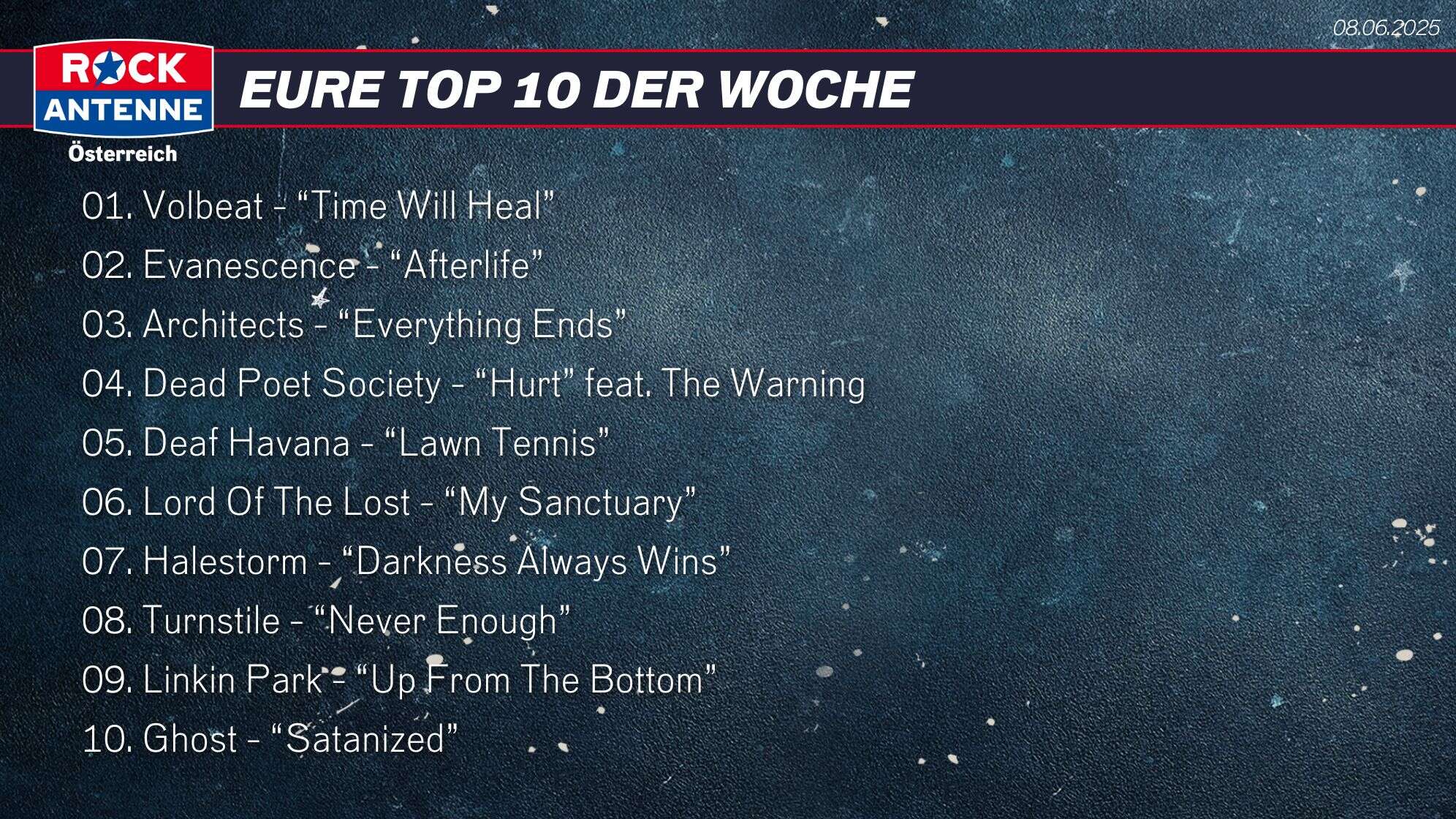 Die Top 10 vom 08.06.2025: 01. Volbeat - “Time Will Heal” 02. Evanescence - “Afterlife” 03. Architects - “Everything Ends” 04. Dead Poet Society - “Hurt” feat. The Warning 05. Deaf Havana - “Lawn Tennis” 06. Lord Of The Lost - “My Sanctuary” 07. Halestorm - “Darkness Always Wins” 08. Turnstile - “Never Enough” 09. Linkin Park - “Up From The Bottom” 10. Ghost - “Satanized”