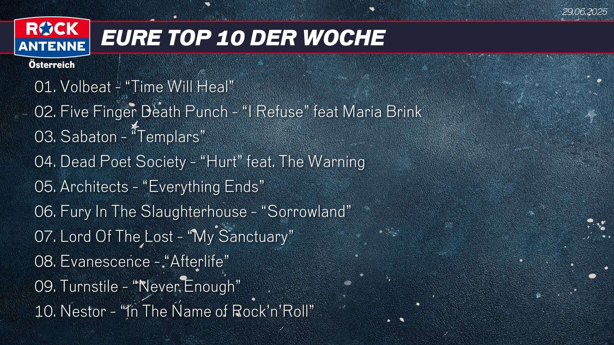 Die Top 10 vom 29.06.2025: 01. Volbeat - “Time Will Heal” 02. Five Finger Death Punch - “I Refuse” feat Maria Brink 03. Sabaton - “Templars”Architects - “Everything Ends” 04. Dead Poet Society - “Hurt” feat. The Warning 05. Architects - “Everything Ends” 06. Fury In The Slaughterhouse - “Sorrowland” 07. Lord Of The Lost - “My Sanctuary” 08. Evanescence - “Afterlife” 09. Turnstile - “Never Enough” 10. Nestor - “In The Name of Rock’n’Roll”