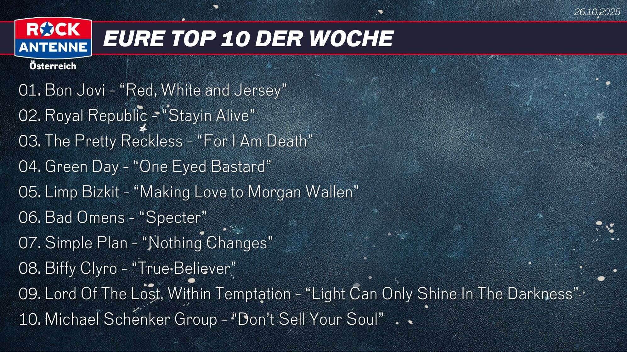 Die Top 10 vom 26.10.2025: 01. Bon Jovi - “Red, White and Jersey” 02. Royal Republic - “Stayin Alive” 03. The Pretty Reckless - “For I Am Death” 04. Green Day - “One Eyed Bastard” 05. Limp Bizkit - “Making Love to Morgan Wallen” 06. Bad Omens - “Specter” 07. Simple Plan - “Nothing Changes” 08. Biffy Clyro - “True Believer” 09. Lord Of The Lost, Within Temptation - “Light Can Only Shine In The Darkness” 10. Michael Schenker Group - “Don’t Sell Your Soul”