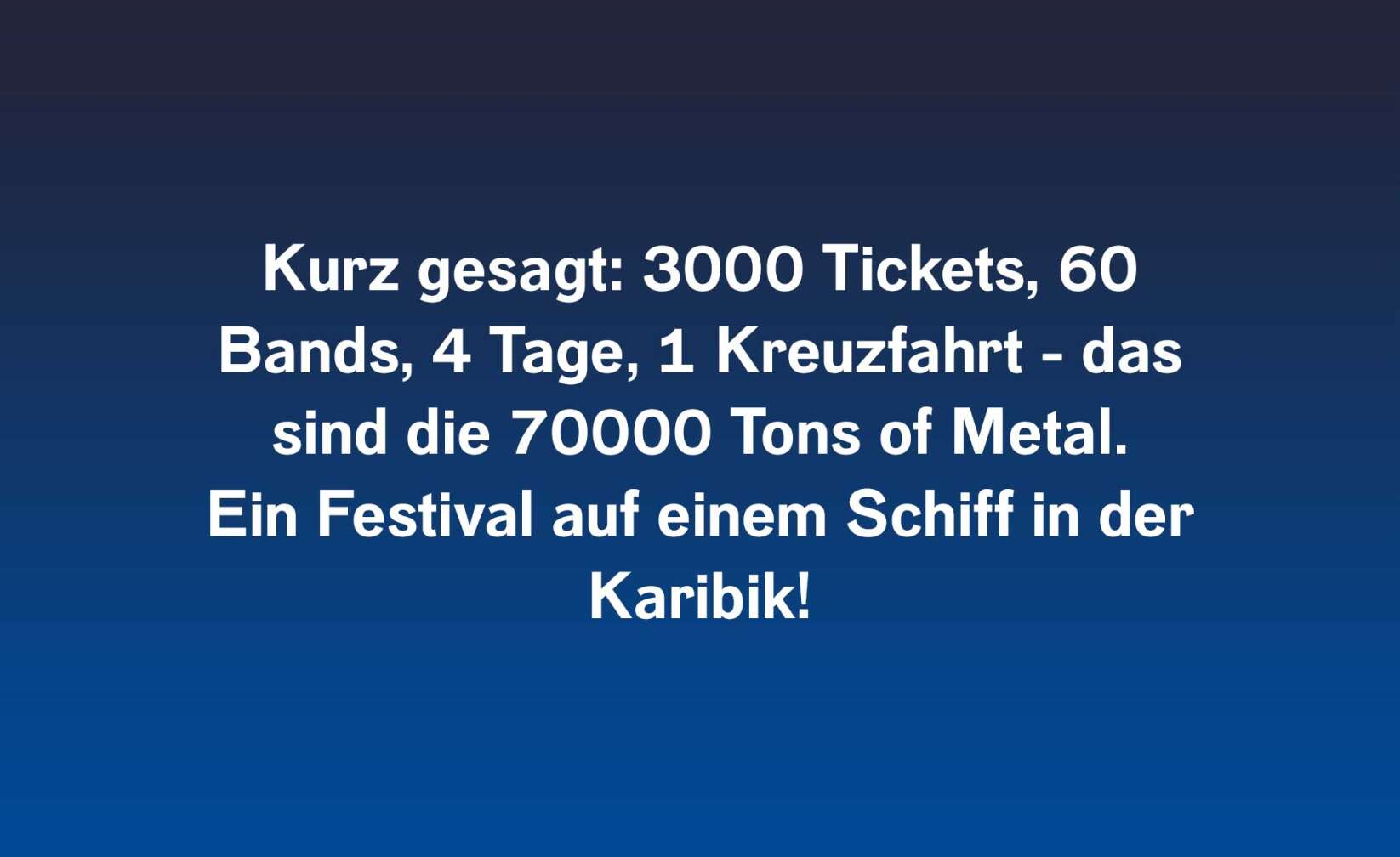 Kurz gesagt: 3000 Tickets, 60 Bands, 4 Tage, 1 Kreuzfahrt - das sind die 70000 Tons of Metal. Ein Festival auf einem Schiff in der Karibik!