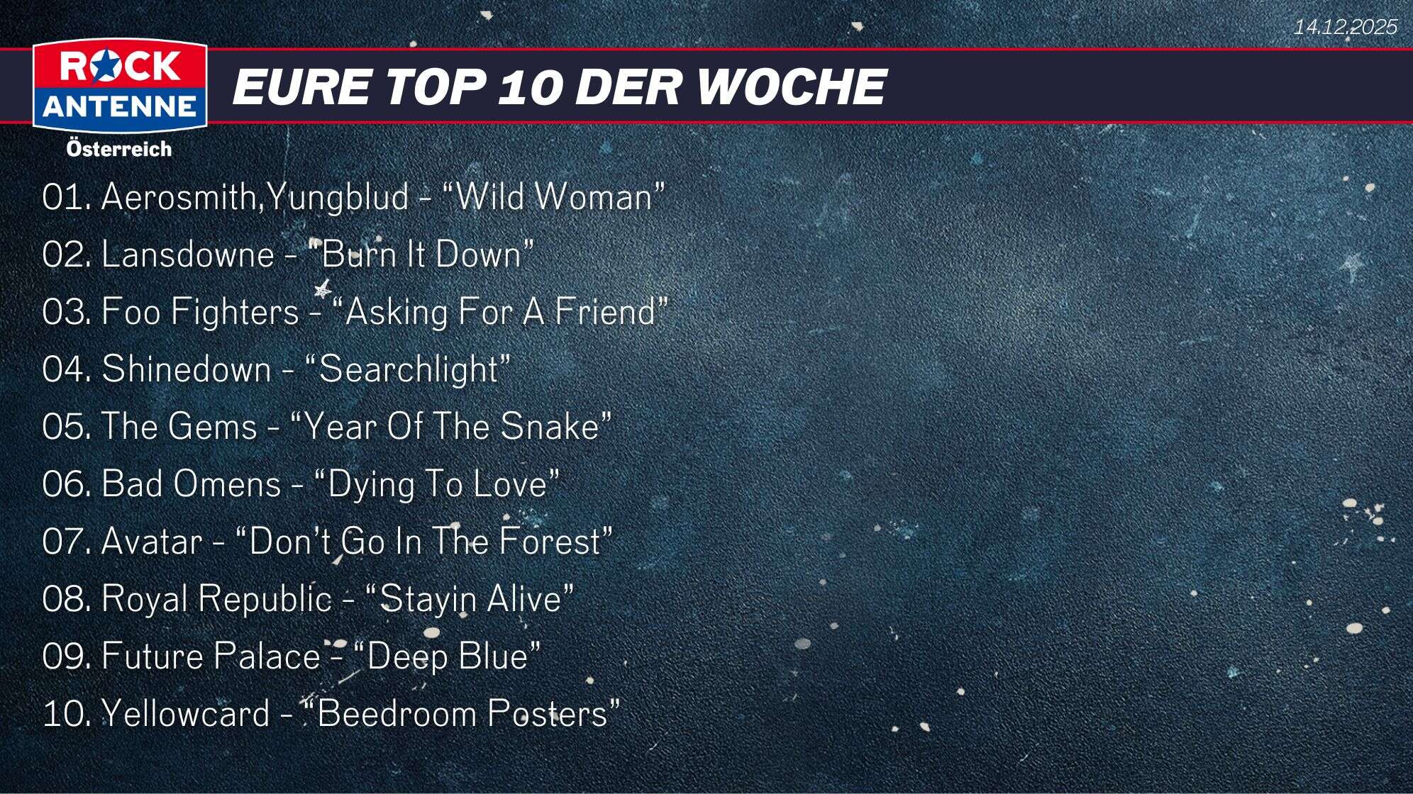 Die Top 10 vom 14.12.2025: 01. Aerosmith,Yungblud - “Wild Woman” 02. Lansdowne - “Burn It Down” 03. Foo Fighters - “Asking For A Friend” 04. Shinedown - “Searchlight” 05. The Gems - “Year Of The Snake” 06. Bad Omens - “Dying To Love” 07. Avatar - “Don’t Go In The Forest”  08. Royal Republic - “Stayin Alive” 09. Future Palace - “Deep Blue” 10. Yellowcard - “Beedroom Posters”