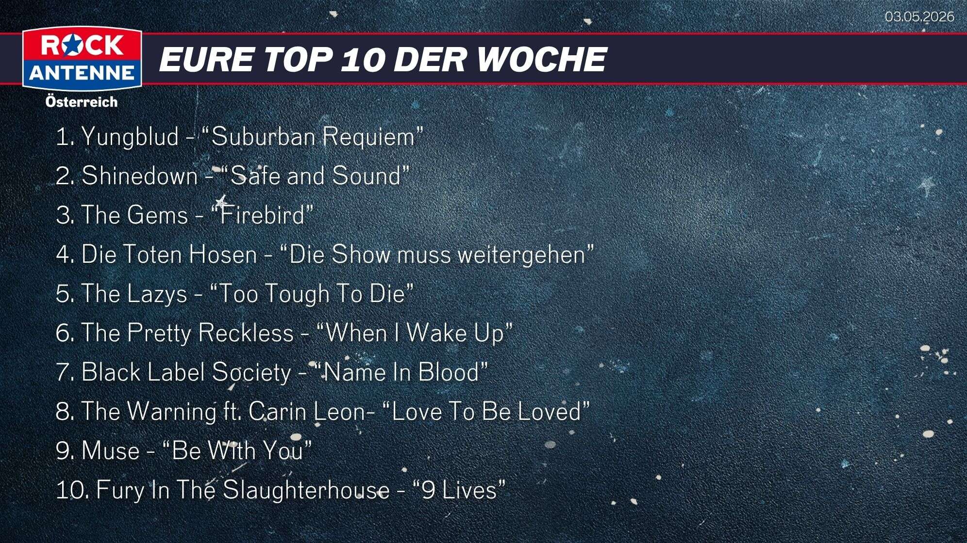 Die Top 10 vom 03.05.2026: 1. Yungblud - “Suburban Requiem” 2. Shinedown - “Safe and Sound” 3. The Gems - “Firebird” 4. Die Toten Hosen - “Die Show muss weitergehen” 5. The Lazys - “Too Tough To Die” 6. The Pretty Reckless - “When I Wake Up” 7. Black Label Society - “Name In Blood” 8. The Warning ft. Carin Leon- “Love To Be Loved” 9. Muse - “Be With You” 10. Fury In The Slaughterhouse - “9 Lives”