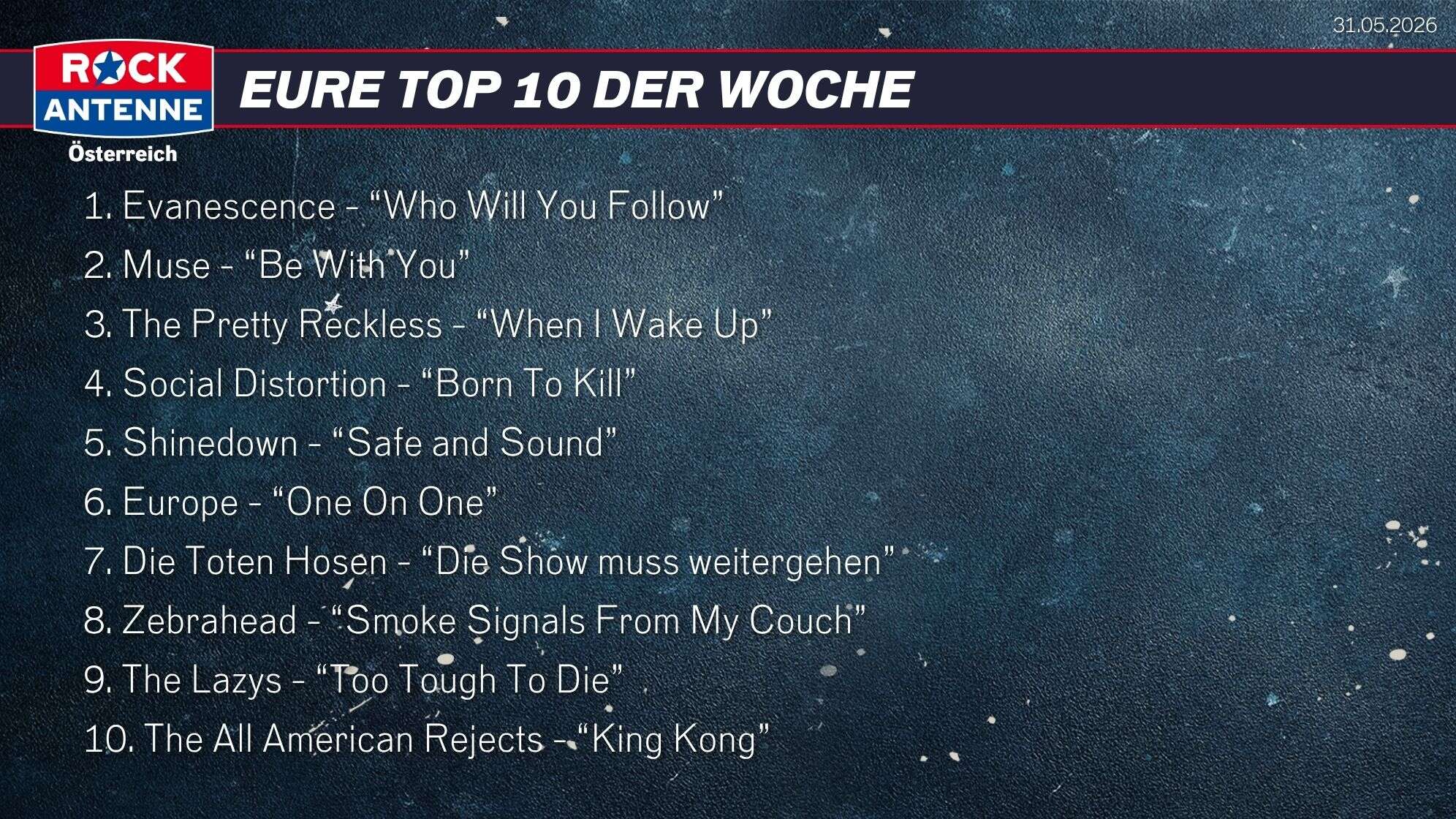 Die Top 10 vom 31.05.2026: 1. Evanescence - “Who Will You Follow” 2. Muse - “Be With You” 3. The Pretty Reckless - “When I Wake Up” 4. Social Distortion - “Born To Kill” 5. Shinedown - “Safe and Sound” 6. Europe - “One On One” 7. Die Toten Hosen - “Die Show muss weitergehen” 8. Zebrahead - “Smoke Signals From My Couch” 9. The Lazys - “Too Tough To Die” 10. The All American Rejects - “King Kong”
