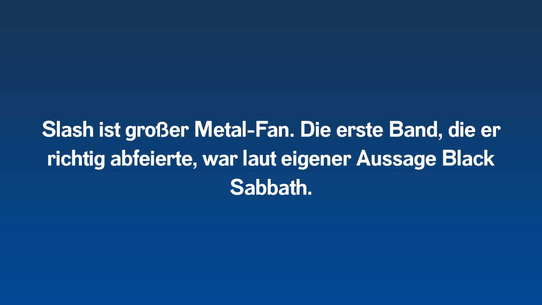 Slash ist großer Metal-Fan. Die erste Band, die er richtig abfeierte, war laut eigener Aussage Black Sabbath.