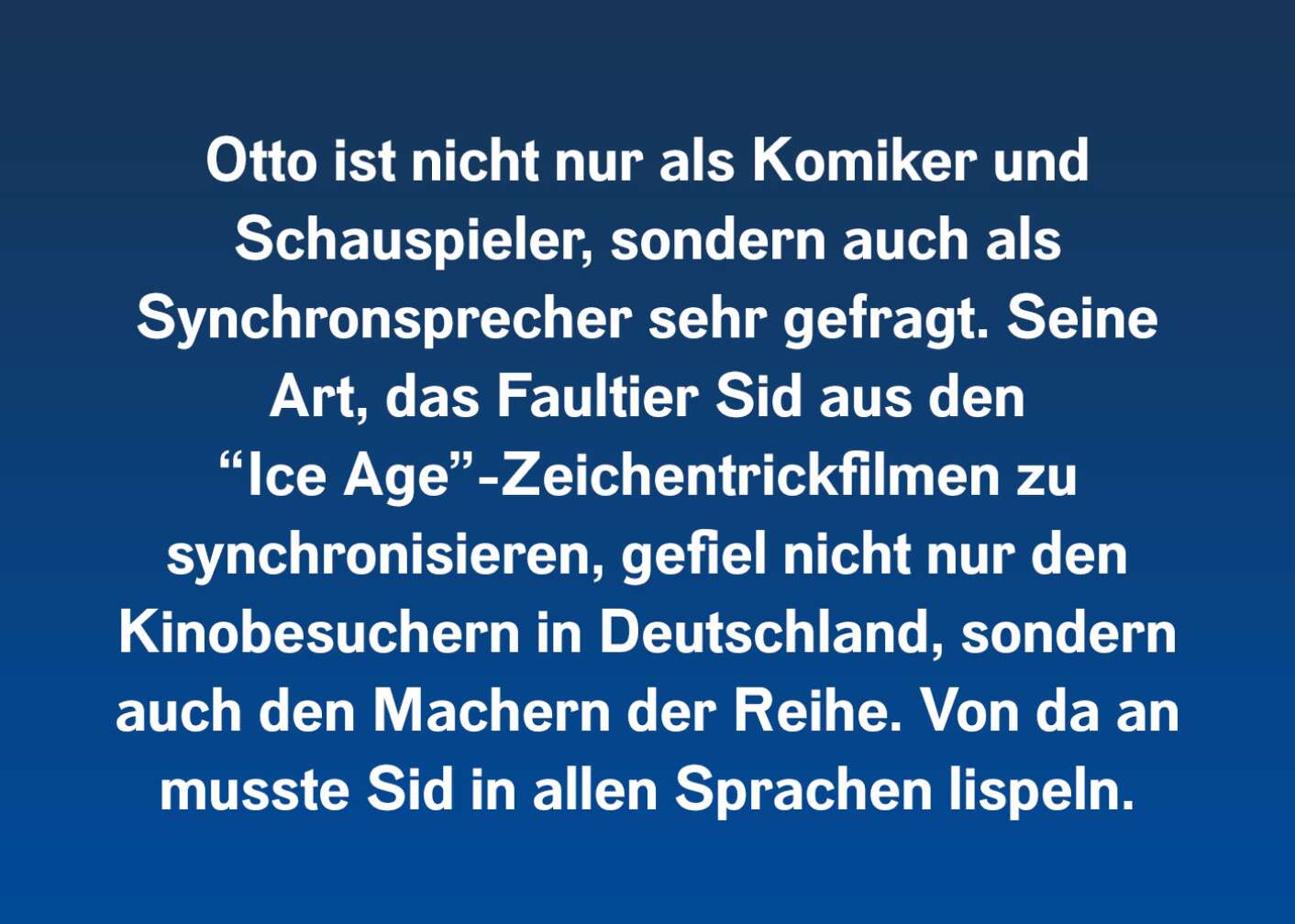 Otto ist nicht nur als Komiker und Schauspieler, sondern auch als Synchronsprecher sehr gefragt. Seine Art, das Faultier Sid aus den "Ice Age"-Zeichentrickfilmen zu synchronisieren, gefiel nicht nur den Kinobesuchern in Deutschland, sondern auch den Machern der Reihe. Von da an musste Sid in allen Sprachen lispeln.