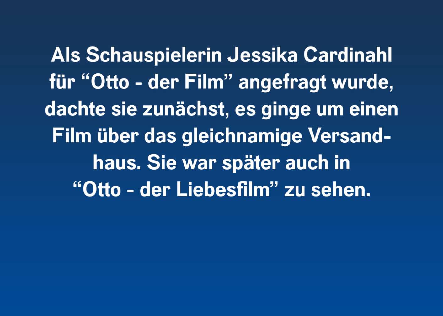 Als Schauspielerin Jessika Cardinahl für "Otto - der Film" angefragt wurde, dachte sie zunächst, es ginge um einen Film über das gleichnamige Versandhaus. Sie war später auch in "Otto - der Liebesfilm" zu sehen.