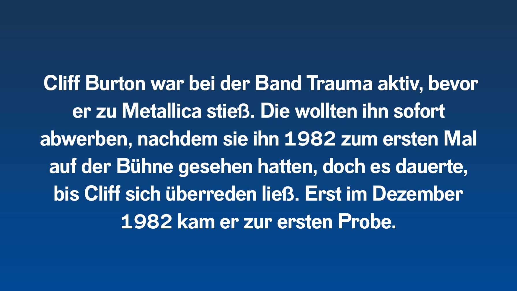 Cliff Burton war bei der Band Trauma aktiv, bevor er zu Metallica stieß. Die wollten ihn sofort abwerben, nachdem sie ihn 1982 zum ersten Mal auf der Bühne gesehen hatten, doch es dauerte, bis Cliff sich überreden ließ. Erst im Dezember 1982 kam er zur ersten Probe.