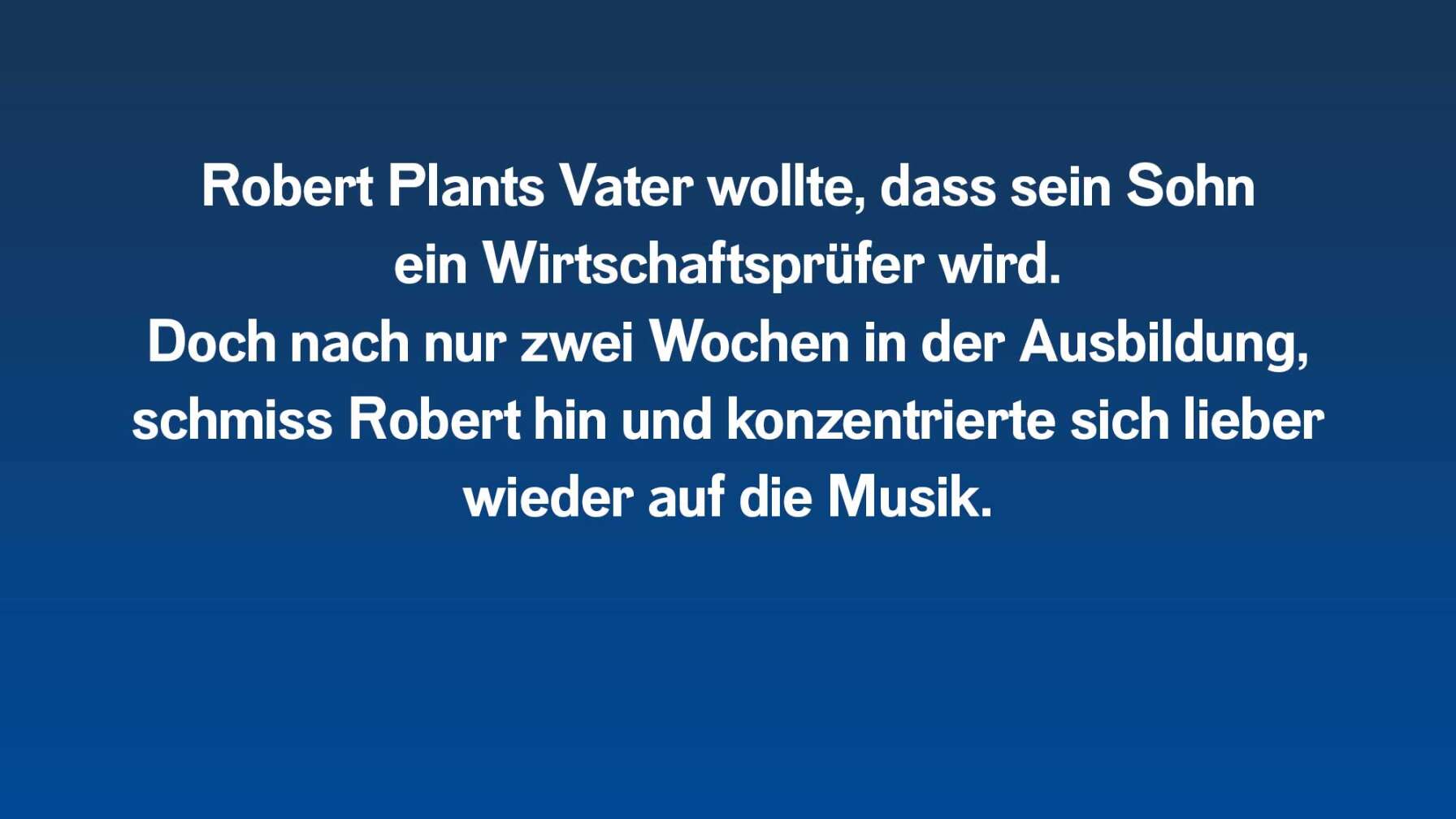 Robert Plants Vater wollte, dass er ein Wirtschaftsprüfer wird. Doch nach nur zwei Wochen in der Ausbildung, schmiss Robert hin und konzentrierte sich lieber wieder auf die Musik.
