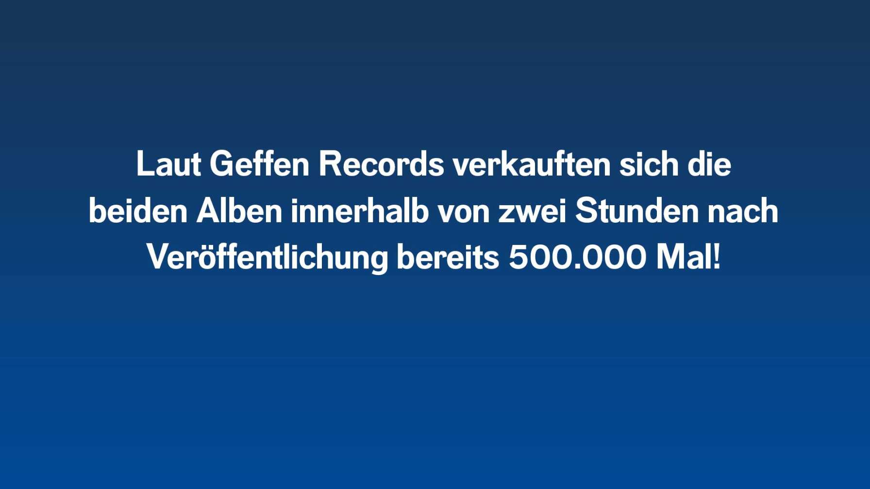Laut Geffen Records verkauften sich die  beiden Alben innerhalb von zwei Stunden nach  Veröffentlichung bereits 500.000 Mal!