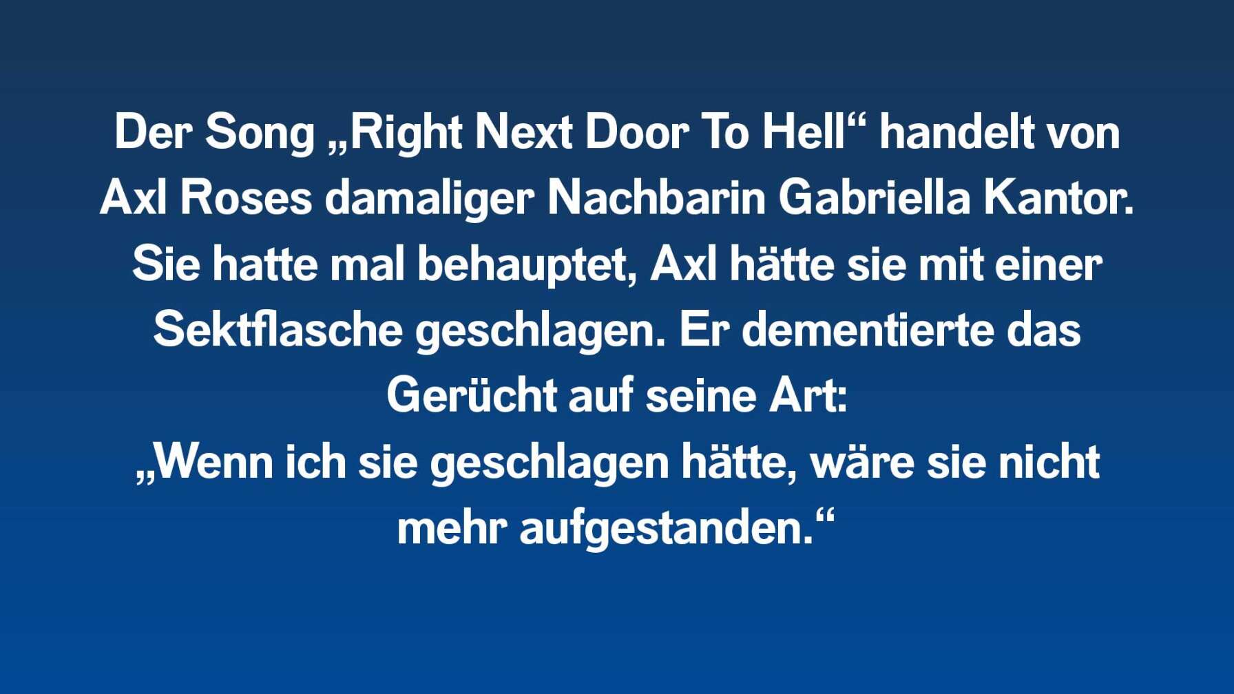 Der Song "Right Next Door To Hell" handelt von Axl Roses damaliger Nachbarin, mit der er sich regelmäßig gestritten hatte.