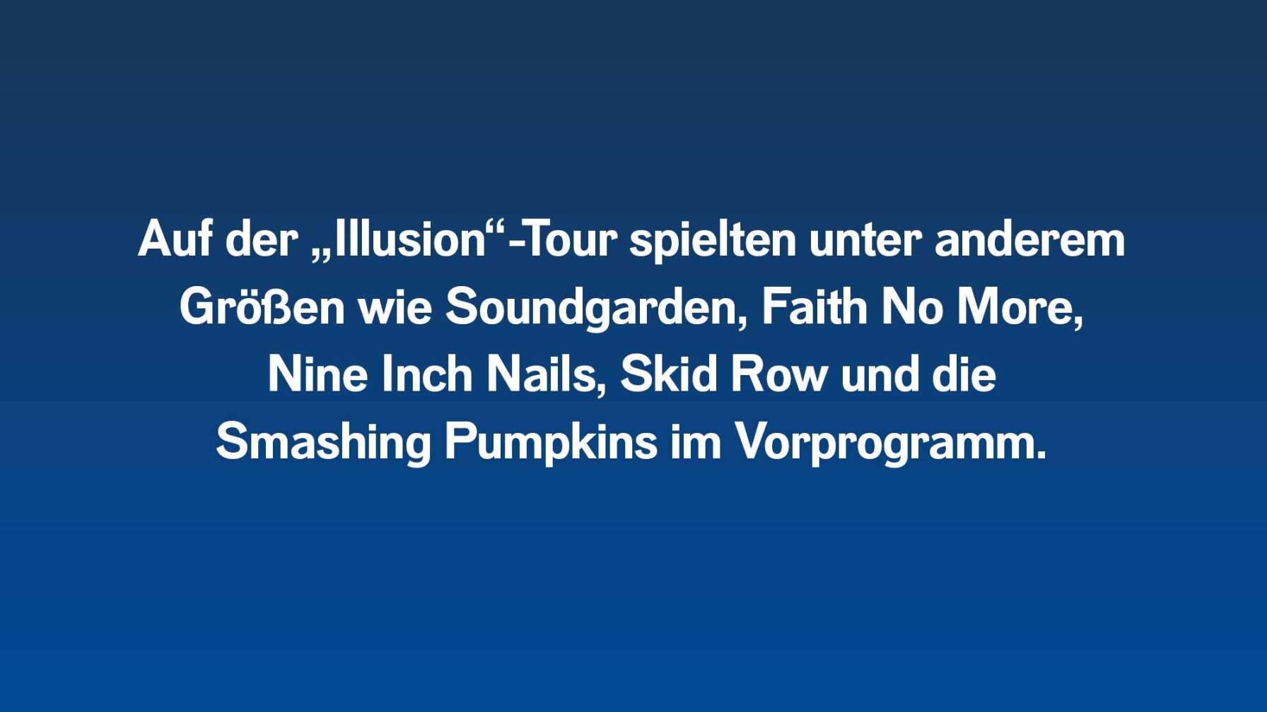 Auf der Illusion-Tour spielten Guns N' Roses unter anderem mit Soundgarden, Skid Row, Faith No More, Nine Inch Nails und die Smashing Pumpkins im Vorprogramm.