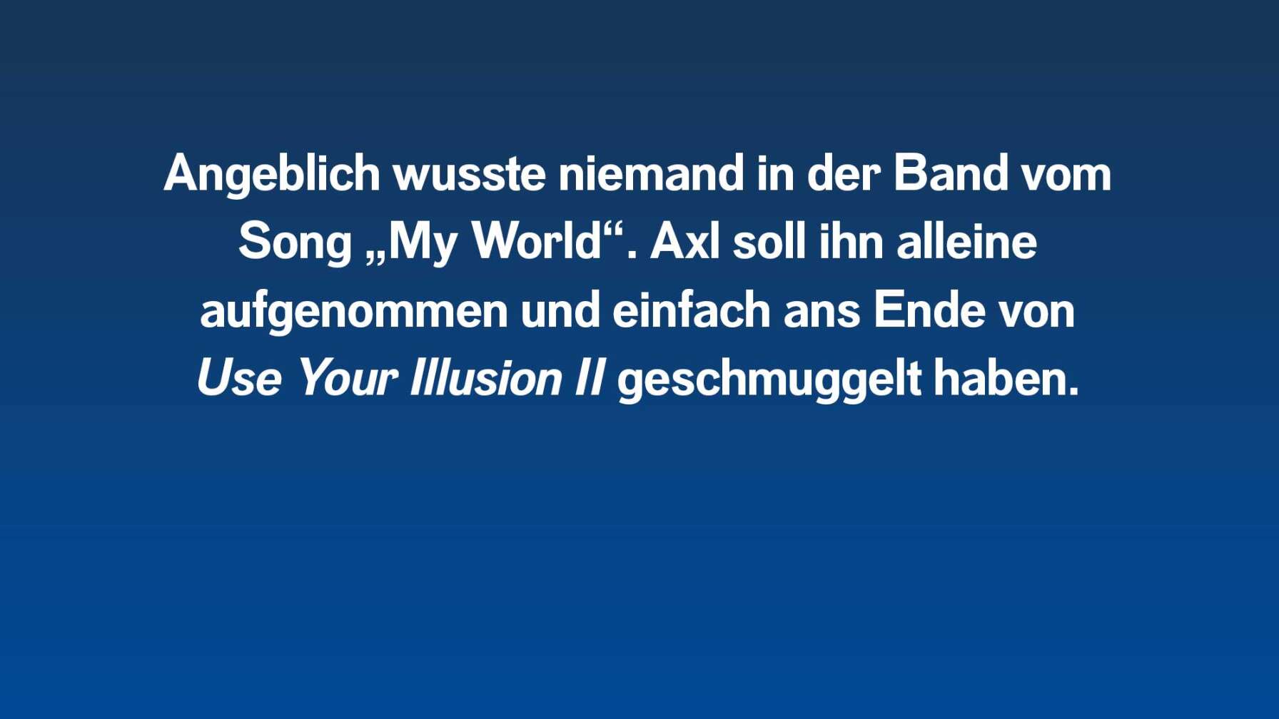 Angeblich wusste niemand in der Band vom Song "My World". Axl Rose soll ihn aufs Album geschmuggelt haben.