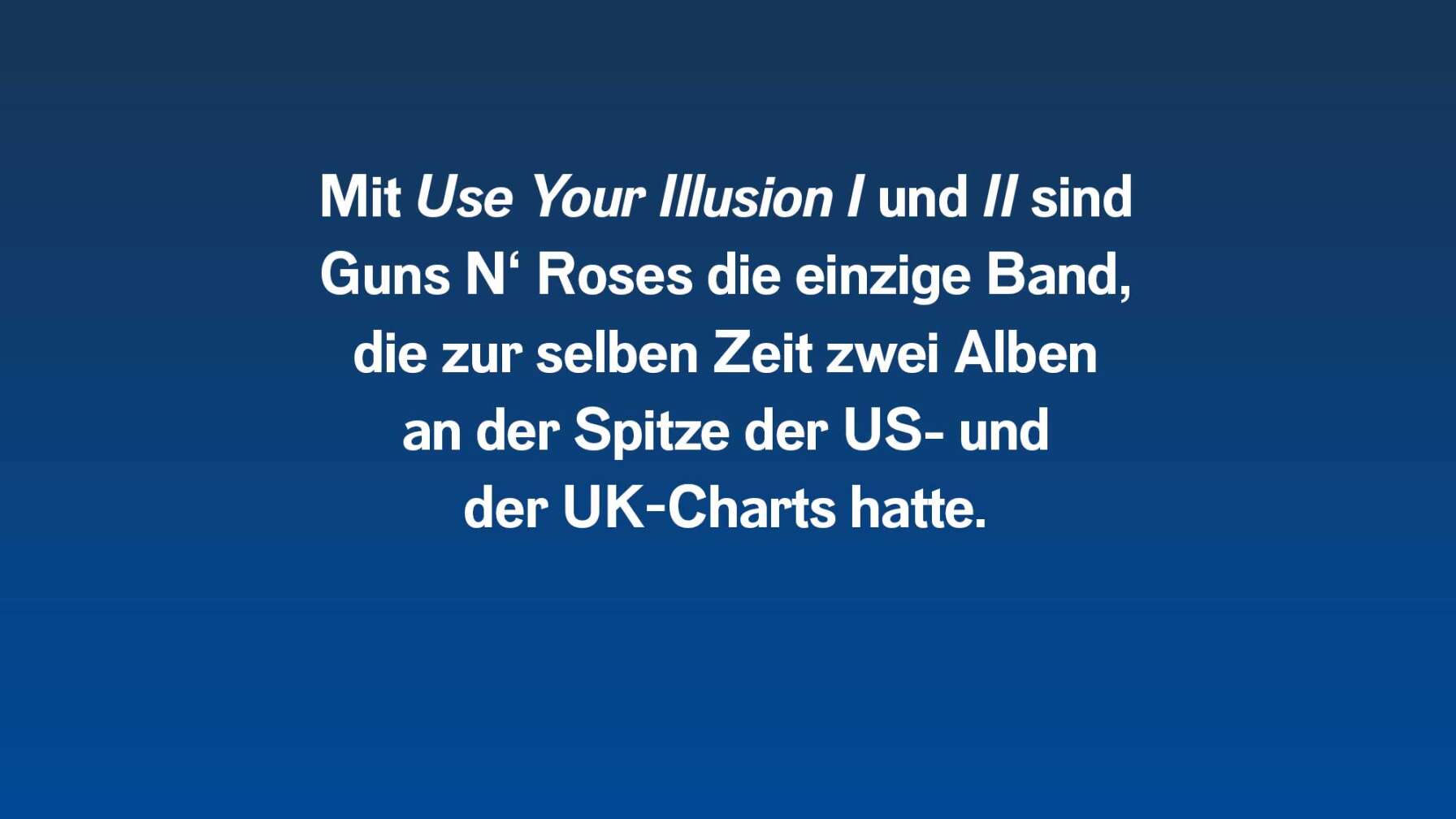 Mit "Use Your Illusion 1 und 2" sind Guns N' Roses die einzige Band, die zur selben Zeit zwei Alben an der Spitze der US- und der UK-Charts hatte.