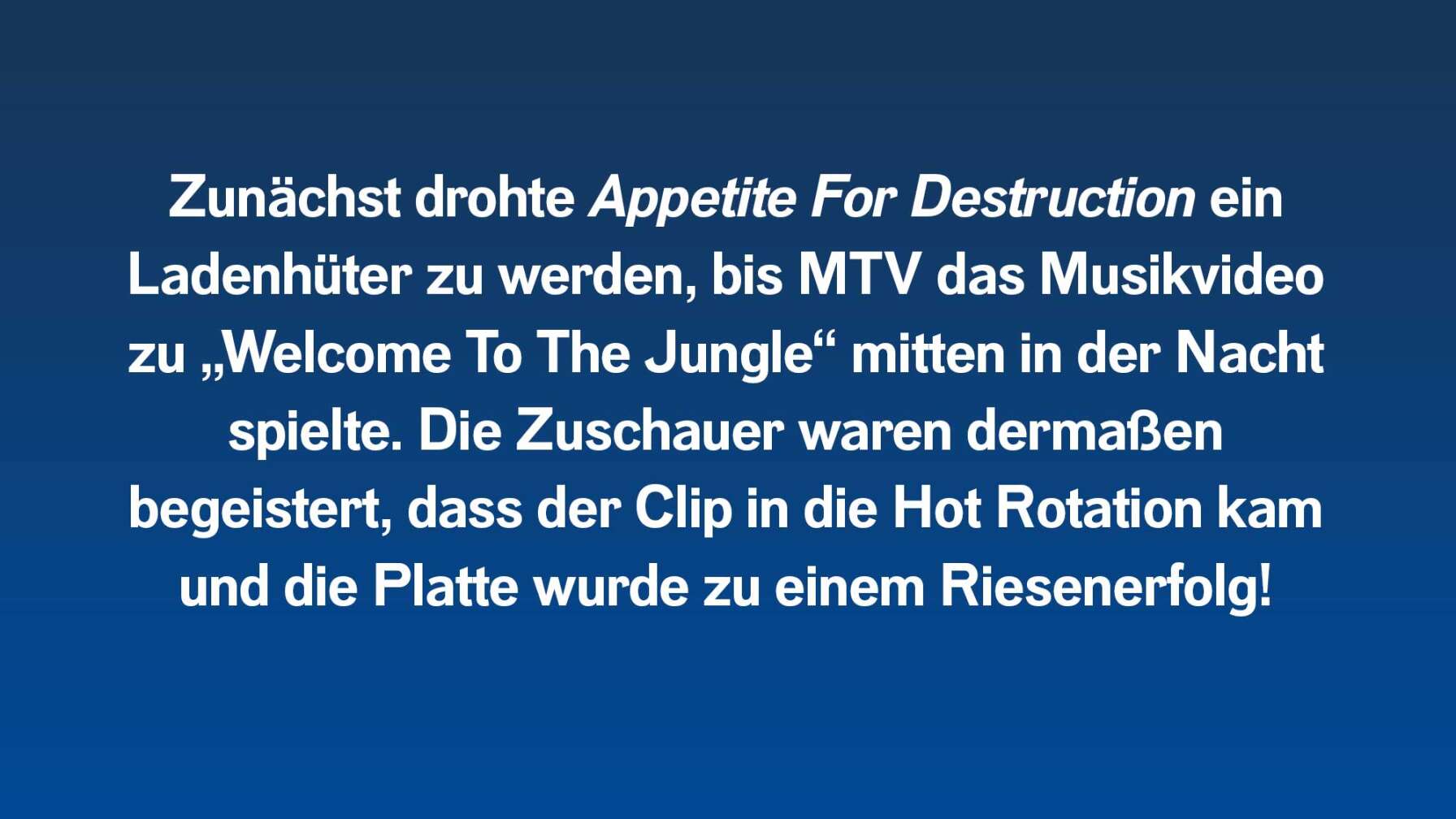 Zunächst drohte Appetite For Destruction ein Ladenhüter zu werden, bis MTV das Musikvideo zu „Welcome To The Jungle“ mitten in der Nacht spielte. Die Zuschauer waren dermaßen begeistert, dass der Clip in die Hot Rotation kam und die Platte wurde zu einem Riesenerfolg!