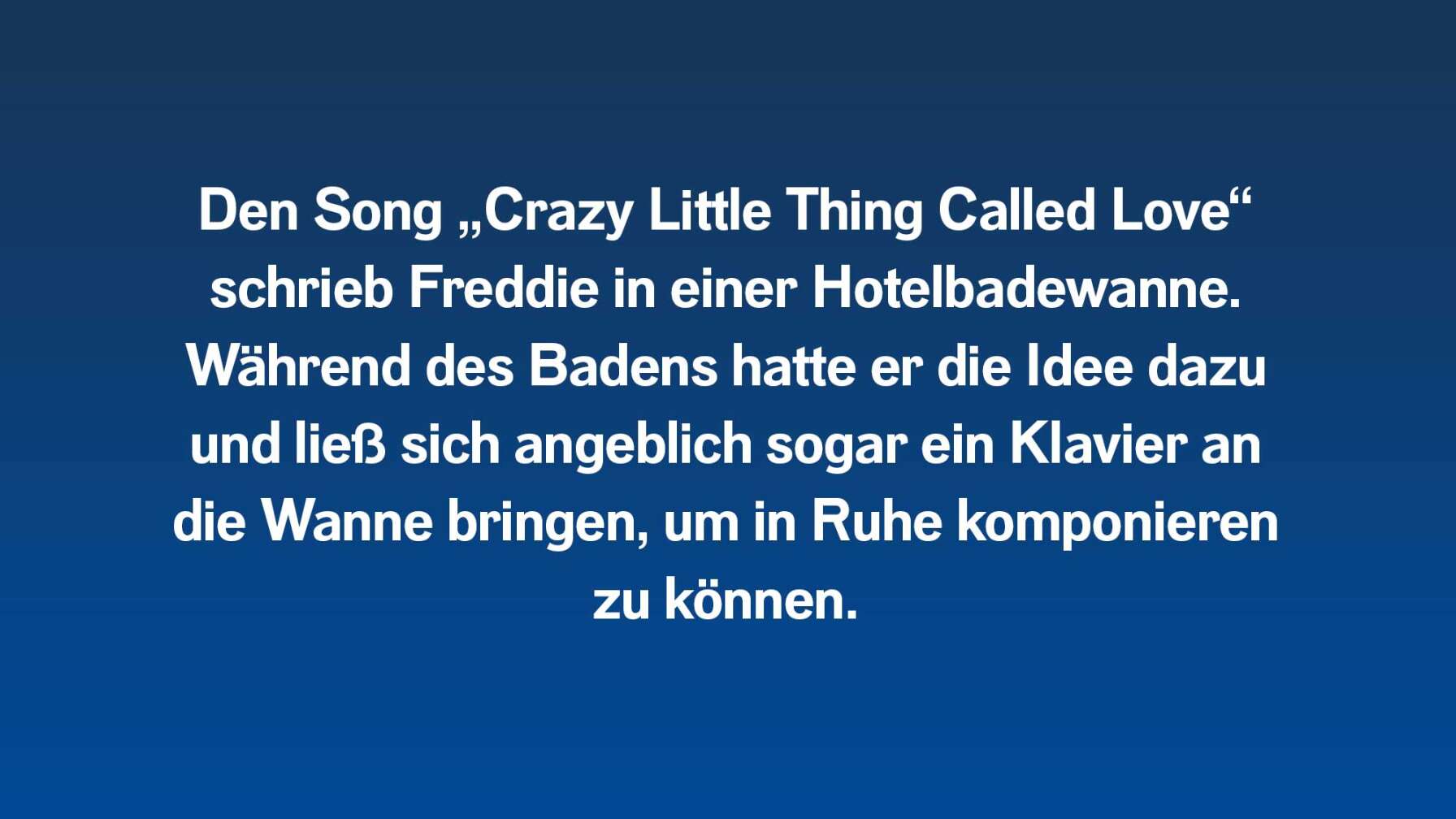 Den Song „Crazy Little Thing Called Love“ schrieb Freddie in einer Hotelbadewanne. Während des Badens hatte er die Idee dazu und ließ sich angeblich sogar ein Klavier an die Wanne bringen, um in Ruhe komponieren zu können.