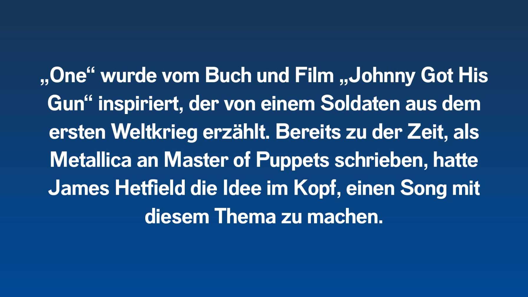 „One“ wurde vom Buch und Film „Johnny Got His Gun“ inspiriert, der von einem Soldaten aus dem ersten Weltkrieg erzählt. Bereits zu der Zeit, als Metallica an Master of Puppets schrieben, hatte James Hetfield eine Idee im Kopf einen Song mit diesem Thema zu machen.