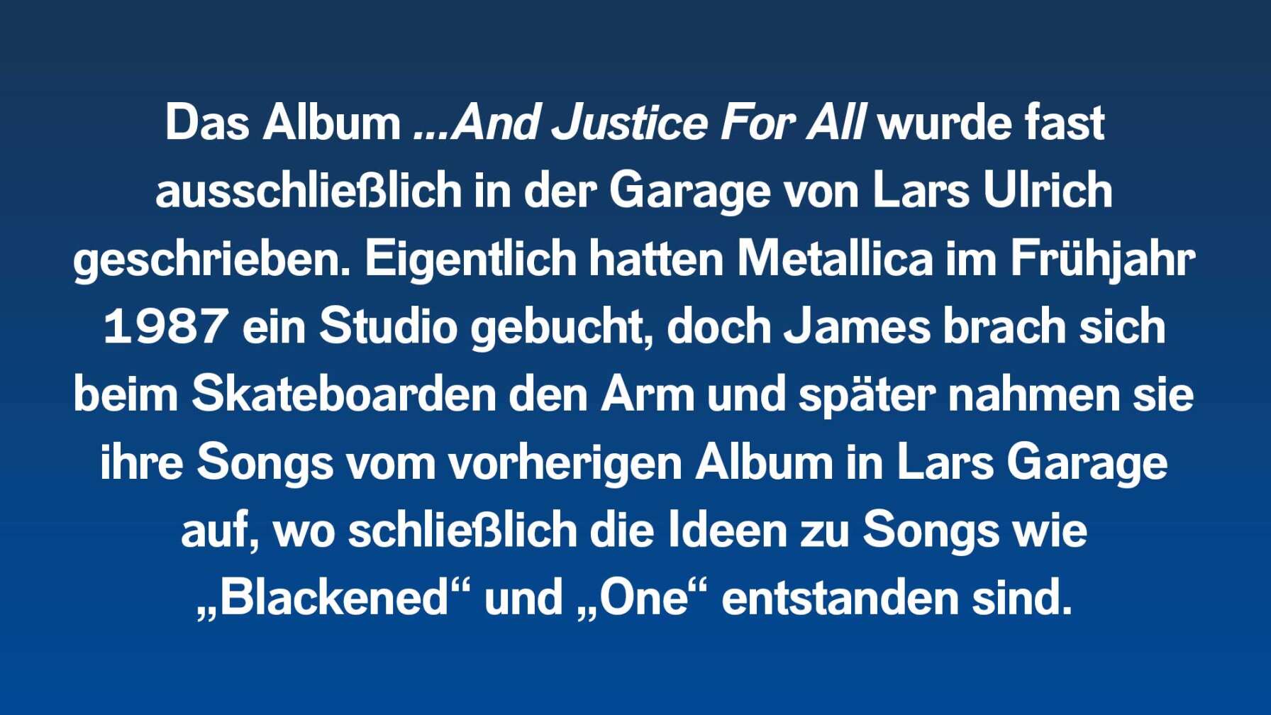 Das Album wurde fast ausschließlich in der Garage von Lars Ulrich geschrieben. Eigentlich hatten Metallica im Frühjahr 1987 ein Studio gebucht, doch James brach sich beim Skateboarden den Arm und später nahmen sie ihre Songs in Lars Garage auf, wo schließlich auch Songs wie „Blackened“ und „One“ entstanden sind.