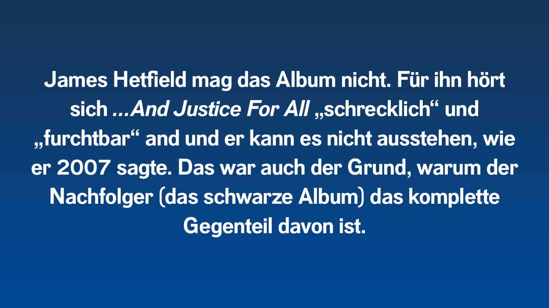 James Hetfield mag das Album nicht. Für ihn hört sich …And Justice For All „schrecklich“ und „furchtbar“ and und er kann es nicht ausstehen, wie er 2007 sagte. Das war auch der Grund, warum der Nachfolger (das schwarze Album) das komplette Gegenteil davon ist.