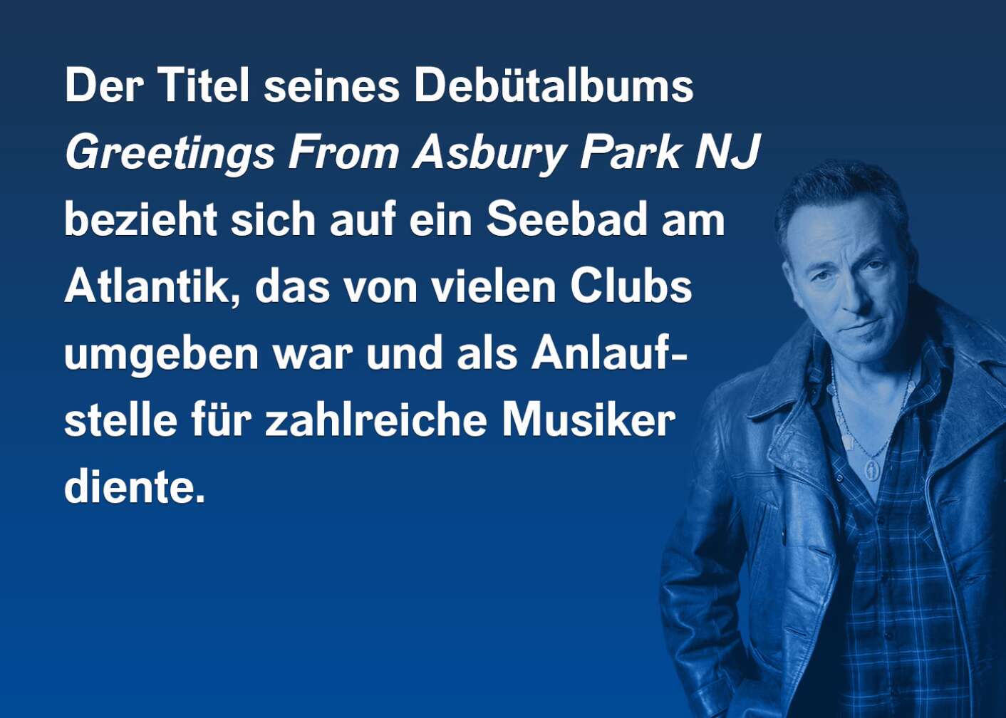 Der Titel seines Debütalbums "Greetings From Asbury Park NJ" bezieht sich auf ein Seebad am Atlantik, das von vielen Clubs umgeben war und als Anlaufstelle für zahlreiche Musiker diente.