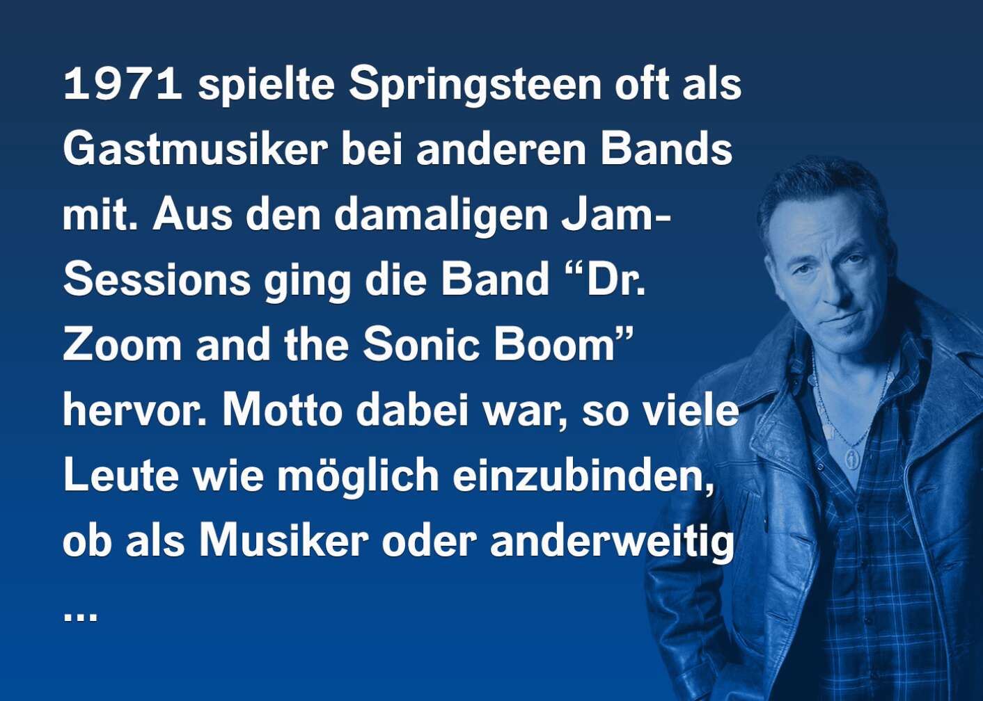 1971 spielte Springsteen oft als Gastmusiker bei anderen Bands mit. Aus den damaligen Jam-Sessions ging die Band "Dr. Zoom" and the Sonic Boom" hervor. Motto dabei war, so viele Leute wie möglich einzubinden, ob als Musiker oder anderweitig...