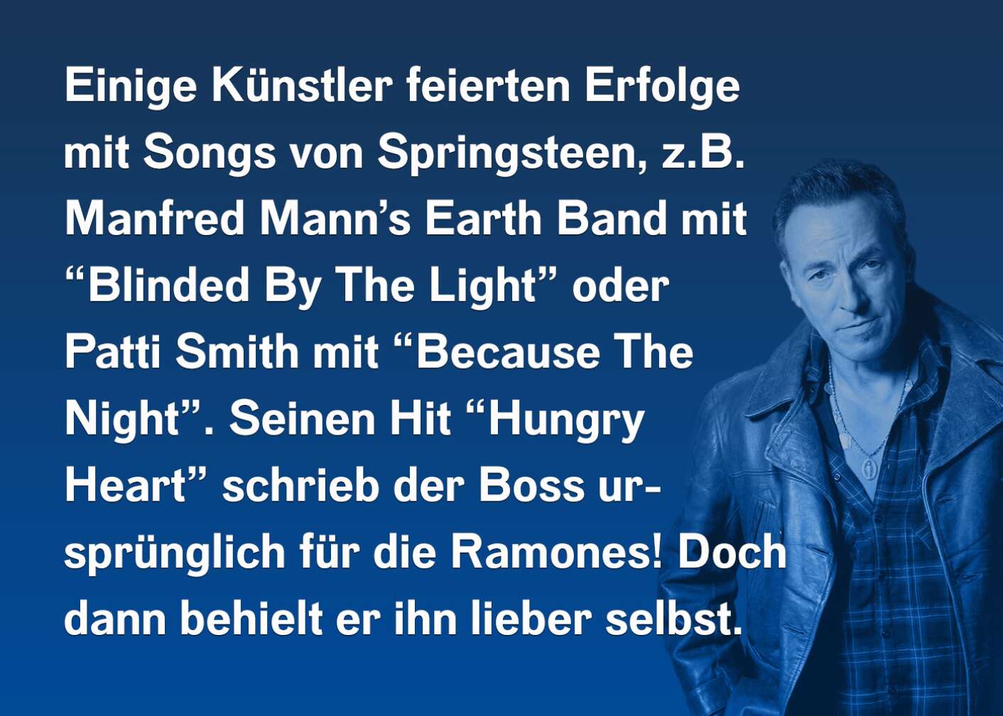 Einige Künstler feierten Erfolge mit Songs von Springsteen, z.B. Manfred Mann's Earth Band mit "Blinded By The Light" oder Patti Smith mit "Because The Night". Seinen Hit "Hungry Heart" schrieb der Boss ursprünglich für die Ramones! Doch dann behielt er ihn lieber selbst.