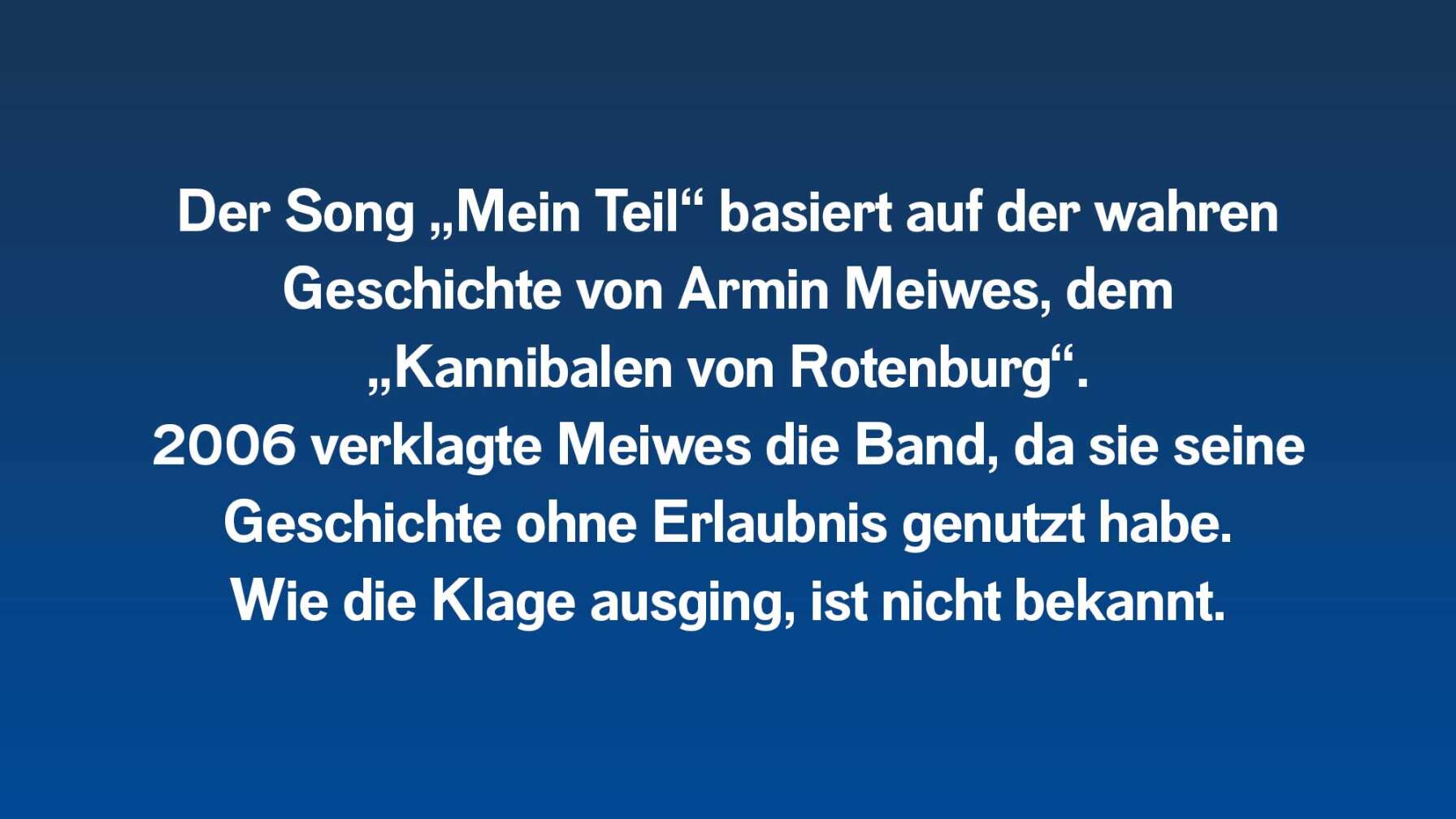 Der Song „Mein Teil“ basiert auf der wahren Geschichte von Armin Meiwes, dem „Kannibalen von Rotenburg“. 2006 verklagte Meiwes Rammstein darauf, dass die Band seine persönliche Geschichte unerlaubt benutzt habe. Wie die Klage ausging, ist unbekannt.