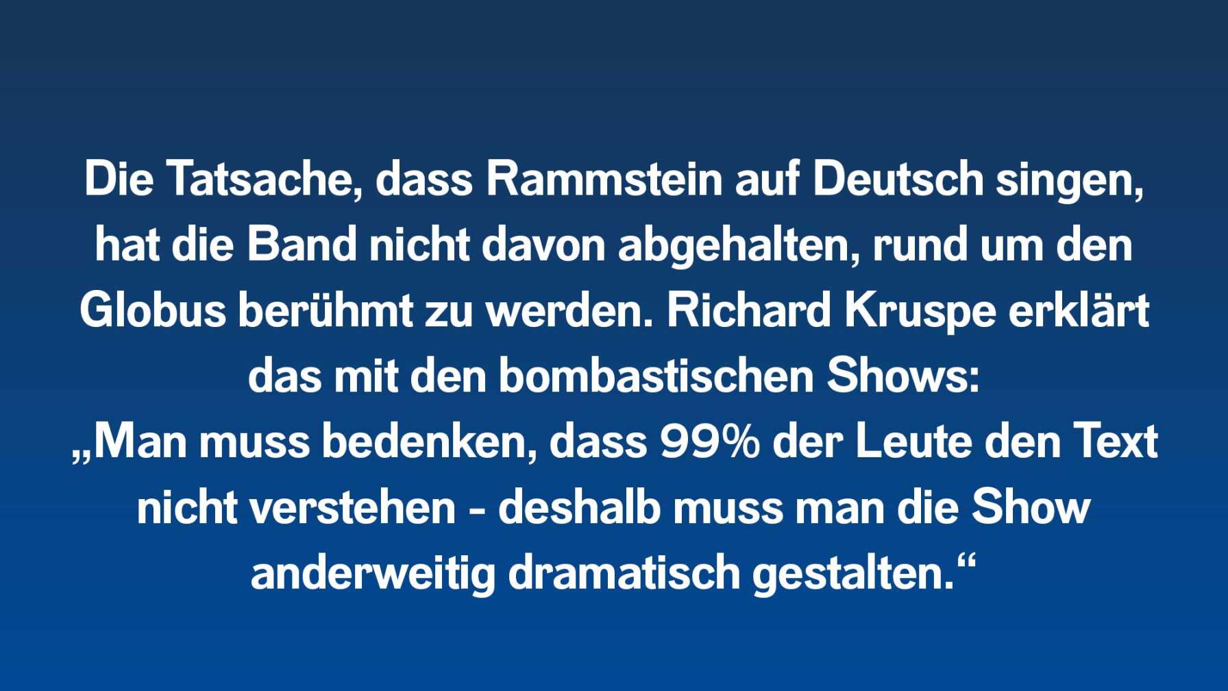 Die Tatsache, dass Rammstein auf Deutsch singen, hat die Band nicht davon abgehalten, rund um den Globus berühmt zu werden. Richard Kruspe erklärt das mit den bombastischen Shows: „Man muss bedenken, dass 99% der Leute den Text nicht verstehen - deshalb muss man die Show anderweitig dramatisch gestalten.“