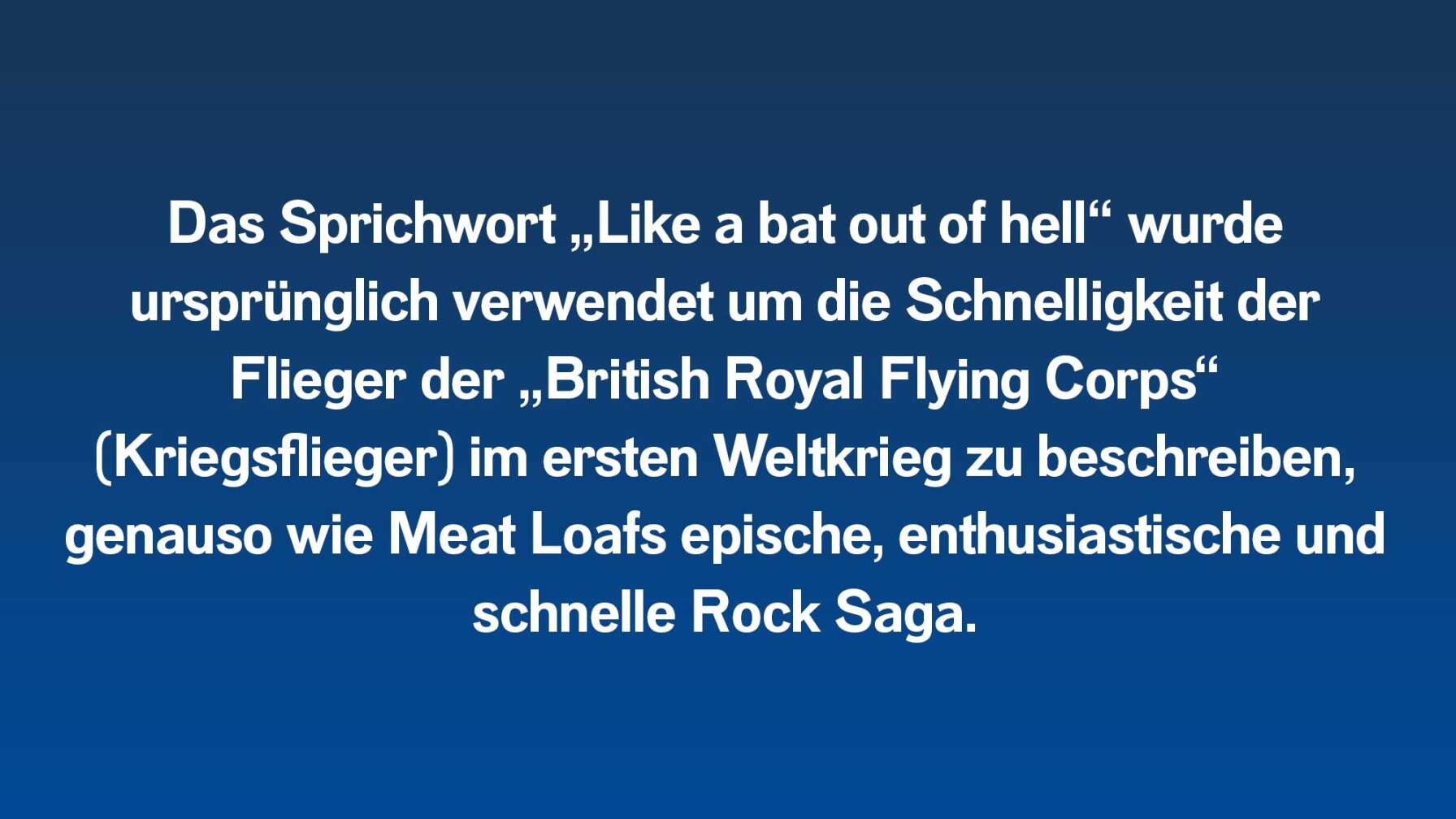 Das Sprichwort „Like a bat out of hell“ wurde ursprünglich verwendet um die Schnelligkeit der Flieger der „British Royal Flying Corps“ (Kriegsflieger) im ersten Weltkrieg zu beschreiben, genauso wie Meat Loafs epische, enthusiastische und schnelle Rock Saga.