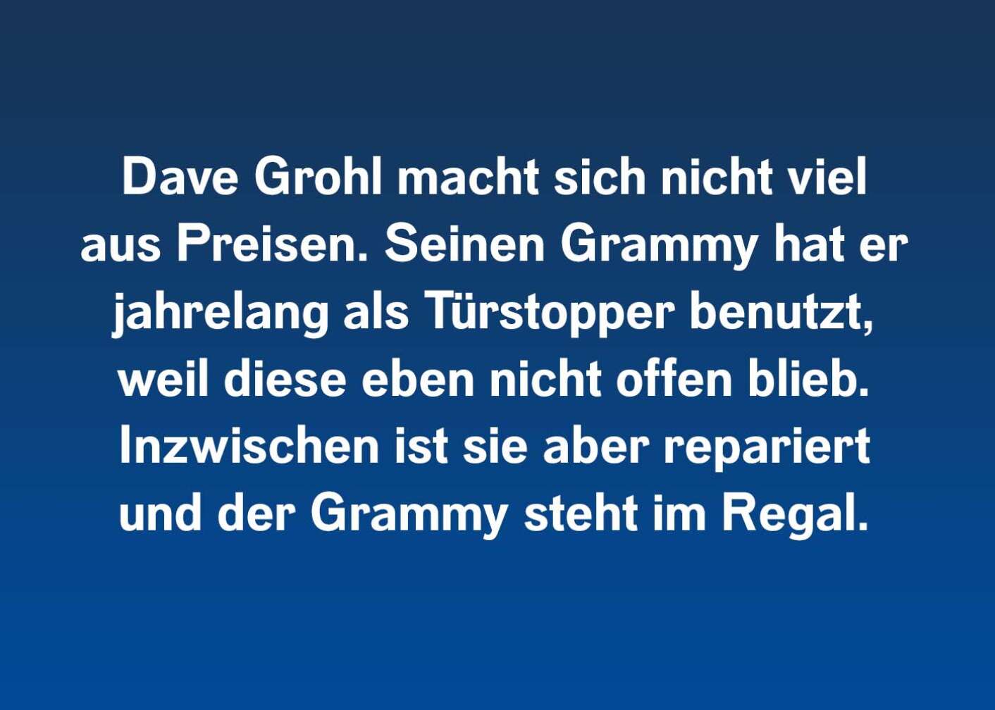 Dave Grohl macht sich nicht viel aus Preisen. Seinen Grammy hat er jahrelang als Türstopper benutzt, weil diese eben nicht offen blieb. Inzwischen ist sie aber repariert und der Grammy steht im Regal.