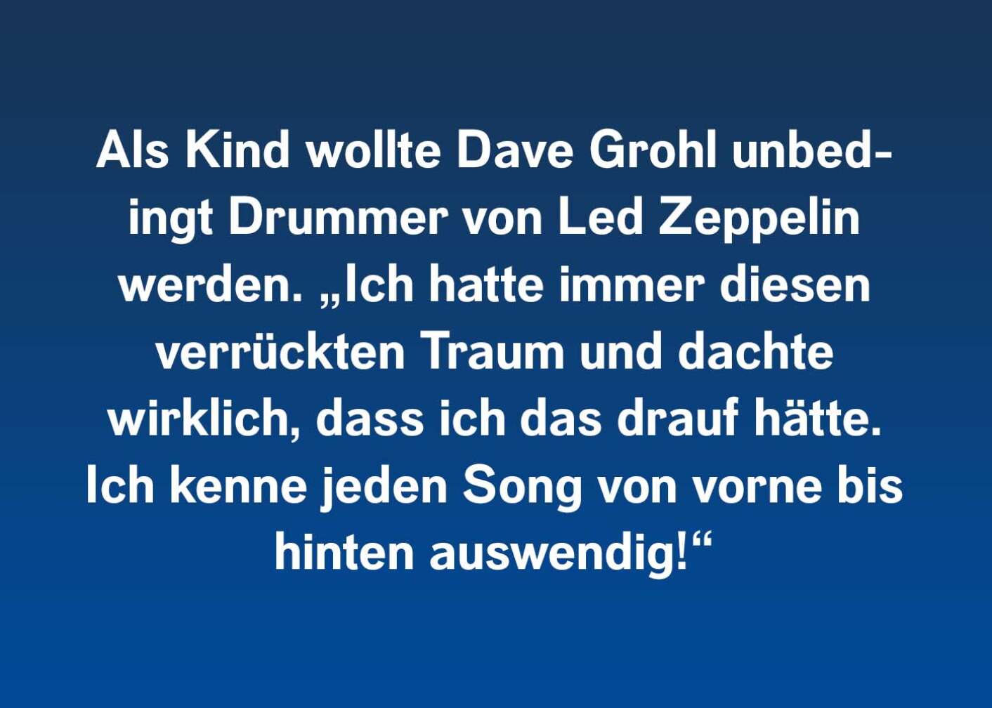 Als Kind wollte Dave Grohl unbedingt Drummer von Led Zeppelin werden. „Ich hatte immer diesen verrückten Traum und dachte wirklich, dass ich das drauf hätte. Ich kenne jeden Song von vorne bis hinten auswendig!“