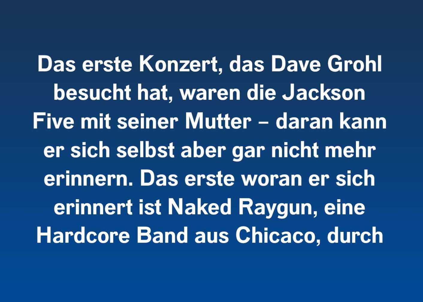 Das erste Konzert, das Dave Grohl besucht hat, waren die Jackson Five mit seiner Mutter – daran kann er sich selbst aber gar nicht mehr erinnern. Das erste woran er sich erinnert ist Naked Raygun, eine Hardcore Band aus Chicaco, durch die er den Punkrock lieben lernte.