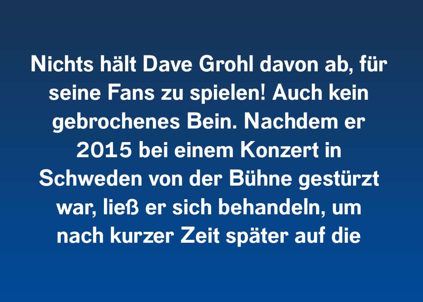 Nichts hält Dave Grohl davon ab, für seine Fans zu spielen! Auch kein gebrochenes Bein. Nachdem er 2015 bei einem Konzert in Schweden von der Bühne gestürzt war, ließ er sich behandeln, um nach kurzer Zeit später auf die Stage zurückzukehren, um weiterzuspielen.
