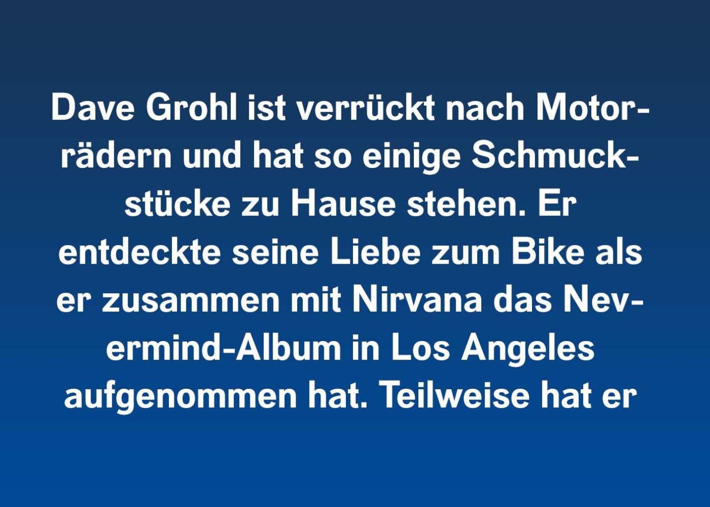 Dave Grohl ist verrückt nach Motorrädern und hat so einige Schmuckstücke zu Hause stehen. Er entdeckte seine Liebe zum Bike als er zusammen mit Nirvana das Nevermind-Album in Los Angeles aufgenommen hat. Teilweise hat er sich für seine Musik vom unverwechselbaren Harley-Sound inspirieren lassen.
