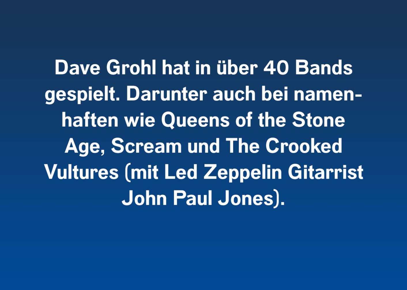 Dave Grohl hat in über 40 Bands gespielt. Darunter auch bei namenhaften wie Queens of the Stone Age, Scream und The Crooked Vultures (mit Led Zeppelin Gitarrist John Paul Jones).