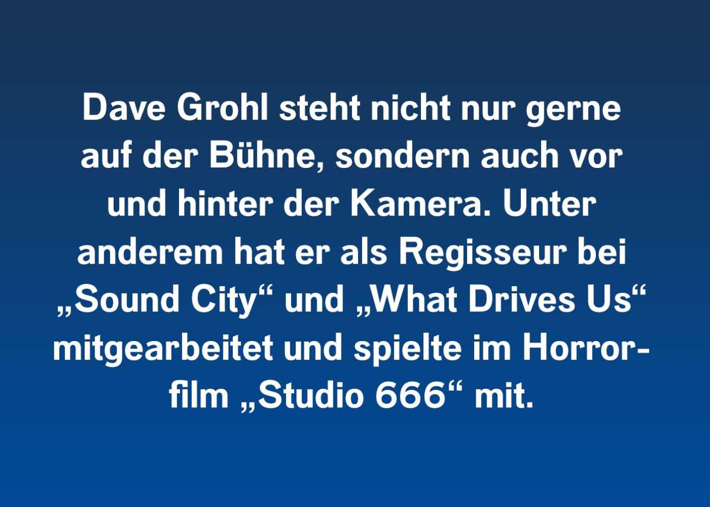 Dave Grohl steht nicht nur gerne auf der Bühne, sondern auch vor und hinter der Kamera. Unter anderem hat er als Regisseur bei „Sound City“ und „What Drives Us“ mitgearbeitet und spielte im Horrorfilm „Studio 666“ mit.