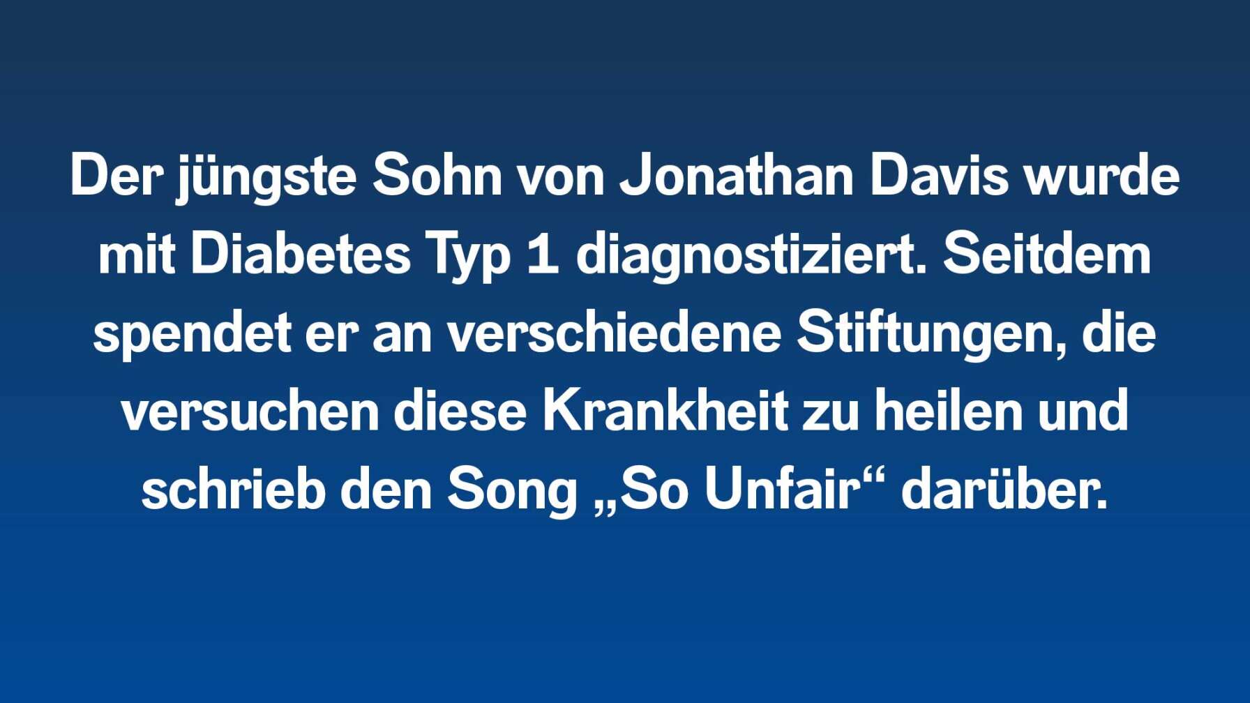 Der jüngste Sohn von Jonathan Davis wurde mit Diabetes Typ 1 diagnostiziert. Seitdem spendet er an verschiedene Stiftungen, die versuchen diese Krankheit zu heilen und schrieb den Song „So Unfair“ darüber.