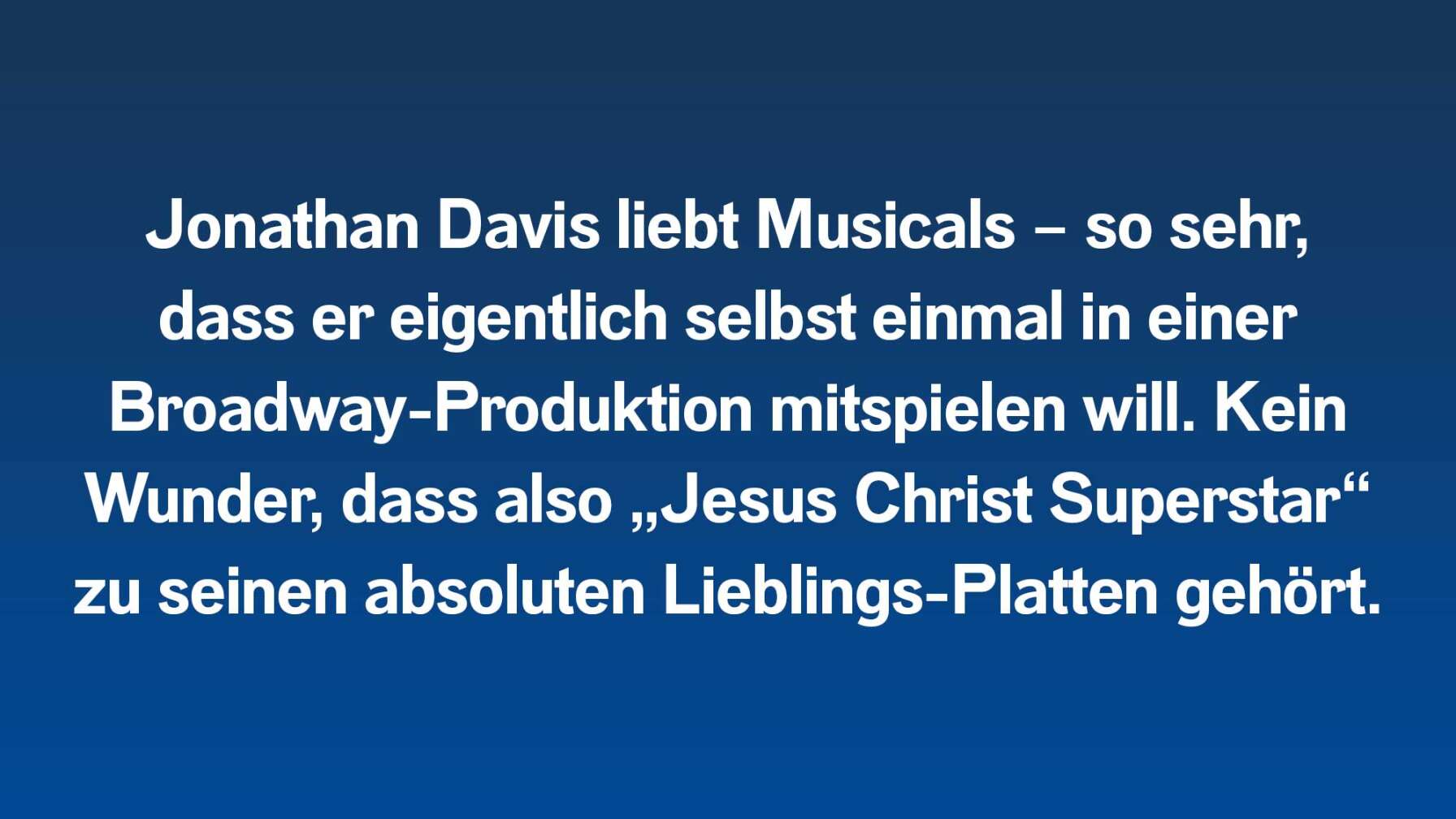 Jonathan Davis liebt Musicals – so sehr, dass er eigentlich selbst einmal in einer Broadway-Produktion mitspielen will. Kein Wunder, dass also „Jesus Christ Superstar“ zu seinen absoluten Lieblings-Platten gehört.