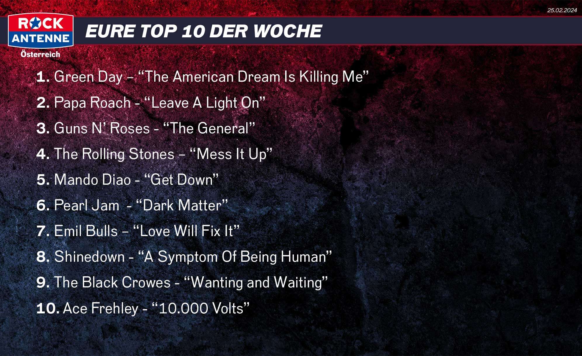 Die Top 10 vom 25.02.2024: 1. Green Day – “The American Dream Is Killing Me” 2. Papa Roach - “Leave A Light On” 3. Guns N’ Roses - “The General” 4. The Rolling Stones – “Mess It Up” 5. Mando Diao - “Get Down” 6. Pearl Jam  - “Dark Matter” 7. Emil Bulls – “Love Will Fix It” 8. Shinedown - “A Symptom Of Being Human” 9. The Black Crowes - “Wanting and Waiting” 10. Ace Frehley - “10.000 Volts”
