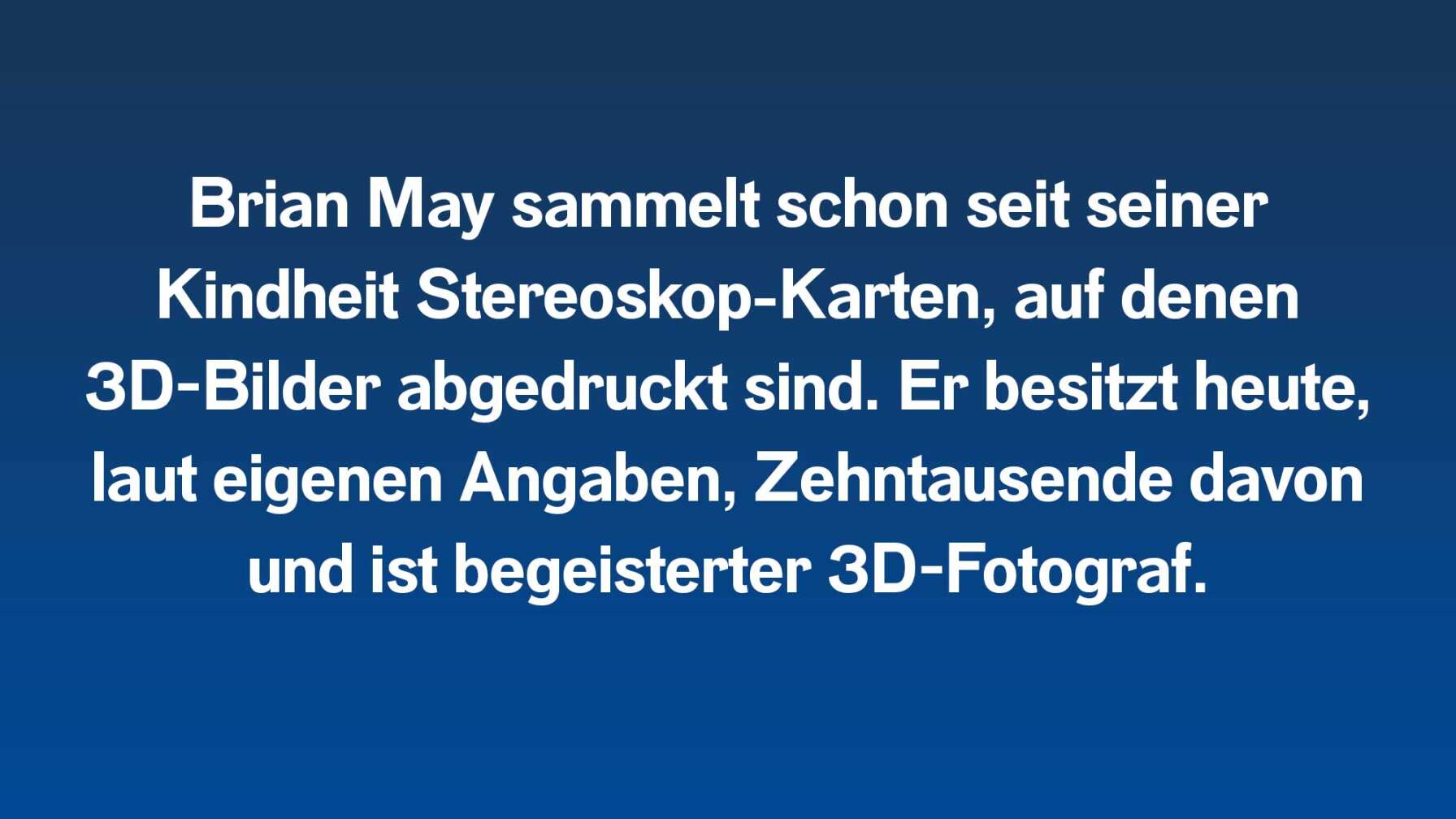 Brian May sammelt schon seit seiner Kindheit Stereoskop-Karten, auf denen 3D-Bilder abgedruckt sind. Er besitzt heute, laut eigenen Angaben, Zehntausende davon und ist begeisterter 3D-Fotograf.